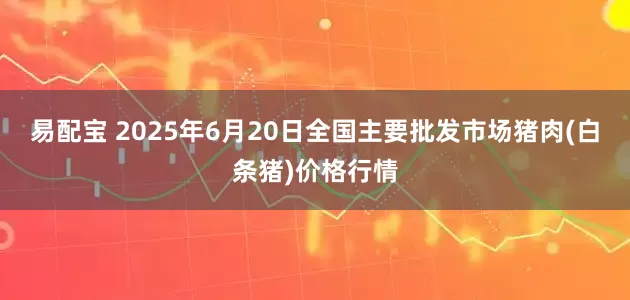 易配宝 2025年6月20日全国主要批发市场猪肉(白条猪)价格行情