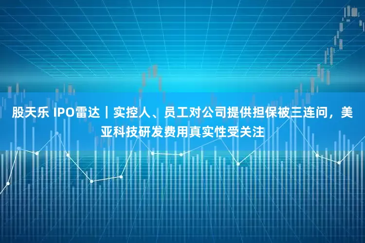 股天乐 IPO雷达｜实控人、员工对公司提供担保被三连问，美亚科技研发费用真实性受关注
