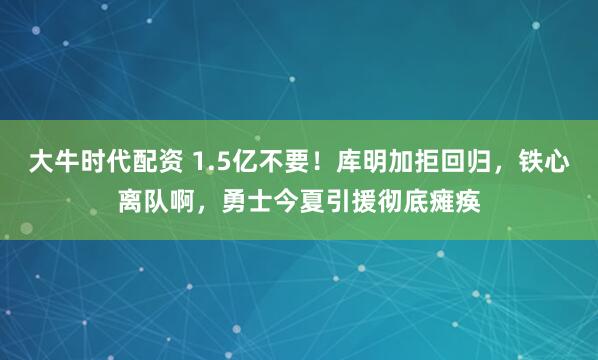 大牛时代配资 1.5亿不要!库明加拒回归,铁心离队啊,勇士今夏引援彻底瘫痪