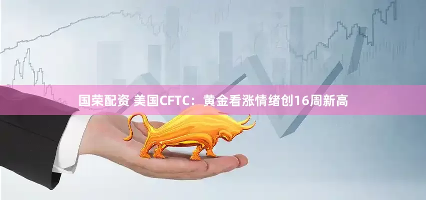 国荣配资 美国CFTC：黄金看涨情绪创16周新高