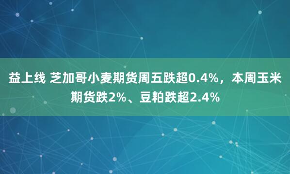 益上线 芝加哥小麦期货周五跌超0.4%，本周玉米期货跌2%、豆粕跌超2.4%