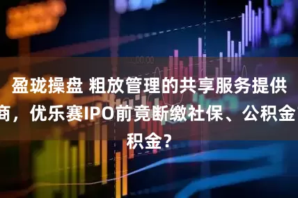 盈珑操盘 粗放管理的共享服务提供商，优乐赛IPO前竟断缴社保、公积金？