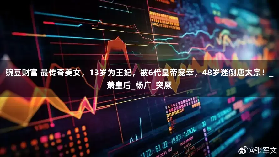 豌豆财富 最传奇美女，13岁为王妃，被6代皇帝宠幸，48岁迷倒唐太宗！_萧皇后_杨广_突厥