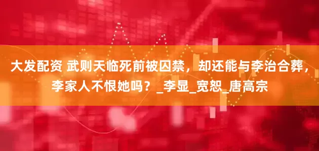 大发配资 武则天临死前被囚禁，却还能与李治合葬，李家人不恨她吗？_李显_宽恕_唐高宗