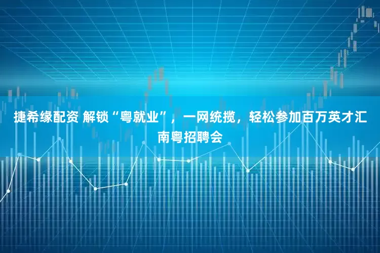 捷希缘配资 解锁“粤就业”，一网统揽，轻松参加百万英才汇南粤招聘会