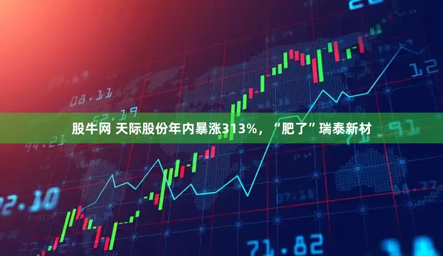股牛网 天际股份年内暴涨313%，“肥了”瑞泰新材