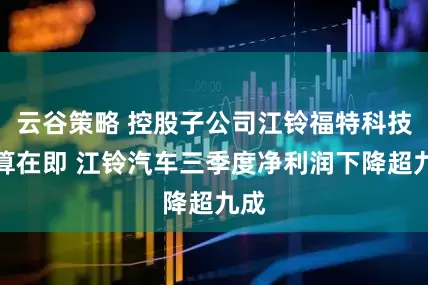 云谷策略 控股子公司江铃福特科技清算在即 江铃汽车三季度净利润下降超九成