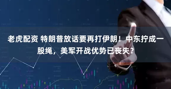 老虎配资 特朗普放话要再打伊朗！中东拧成一股绳，美军开战优势已丧失？