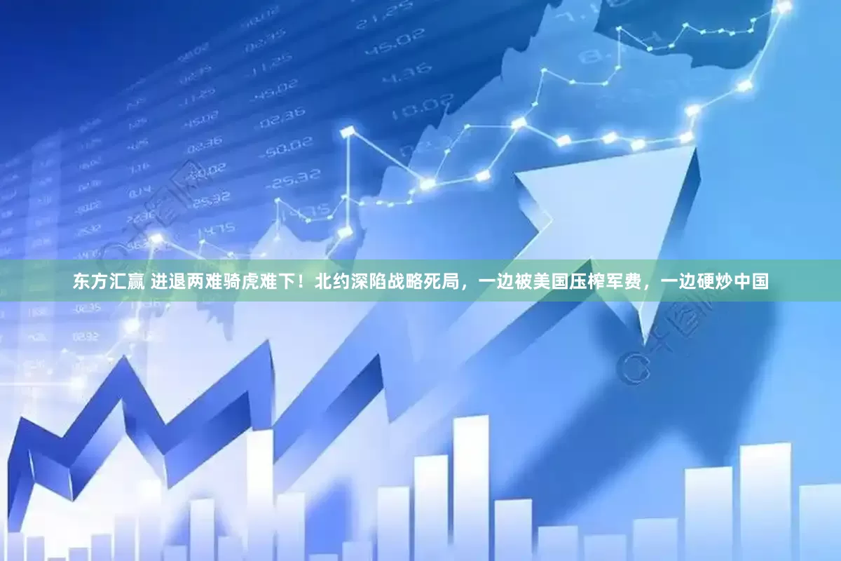 东方汇赢 进退两难骑虎难下！北约深陷战略死局，一边被美国压榨军费，一边硬炒中国